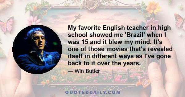 My favorite English teacher in high school showed me 'Brazil' when I was 15 and it blew my mind. It's one of those movies that's revealed itself in different ways as I've gone back to it over the years.