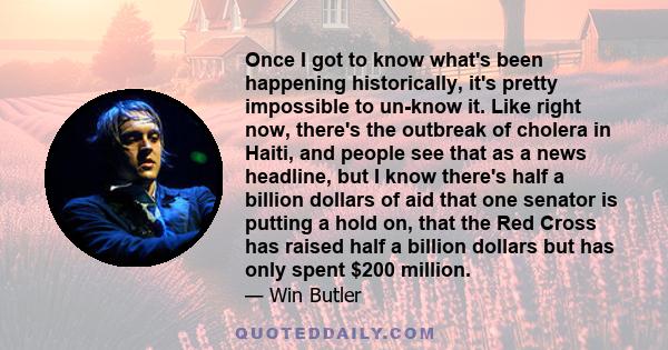 Once I got to know what's been happening historically, it's pretty impossible to un-know it. Like right now, there's the outbreak of cholera in Haiti, and people see that as a news headline, but I know there's half a