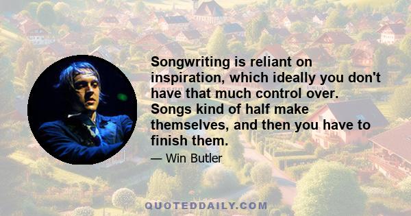 Songwriting is reliant on inspiration, which ideally you don't have that much control over. Songs kind of half make themselves, and then you have to finish them.