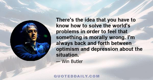 There's the idea that you have to know how to solve the world's problems in order to feel that something is morally wrong. I'm always back and forth between optimism and depression about the situation.