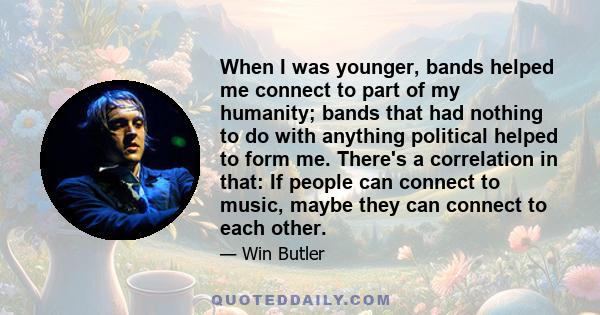 When I was younger, bands helped me connect to part of my humanity; bands that had nothing to do with anything political helped to form me. There's a correlation in that: If people can connect to music, maybe they can