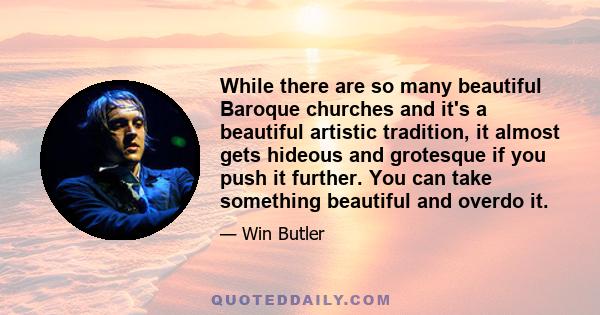 While there are so many beautiful Baroque churches and it's a beautiful artistic tradition, it almost gets hideous and grotesque if you push it further. You can take something beautiful and overdo it.