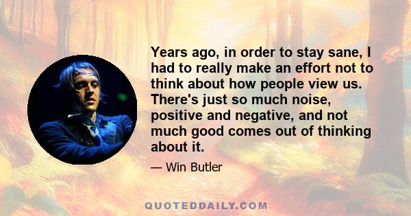 Years ago, in order to stay sane, I had to really make an effort not to think about how people view us. There's just so much noise, positive and negative, and not much good comes out of thinking about it.