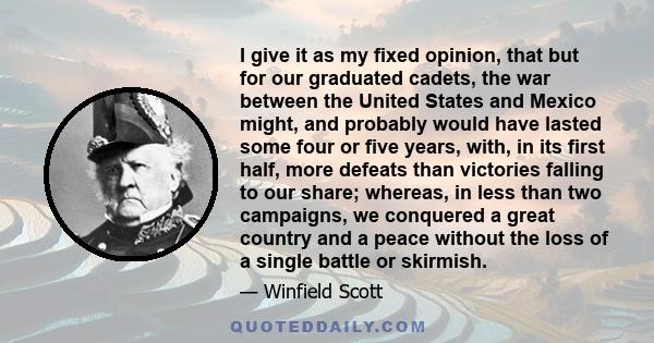 I give it as my fixed opinion, that but for our graduated cadets, the war between the United States and Mexico might, and probably would have lasted some four or five years, with, in its first half, more defeats than