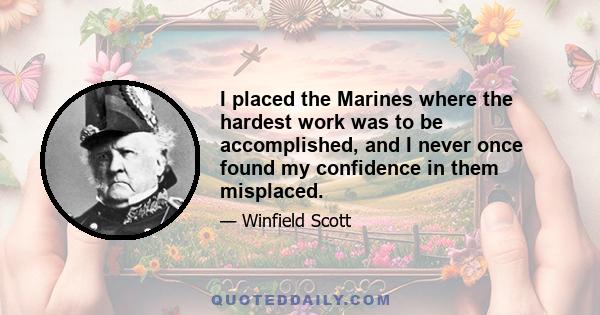 I placed the Marines where the hardest work was to be accomplished, and I never once found my confidence in them misplaced.