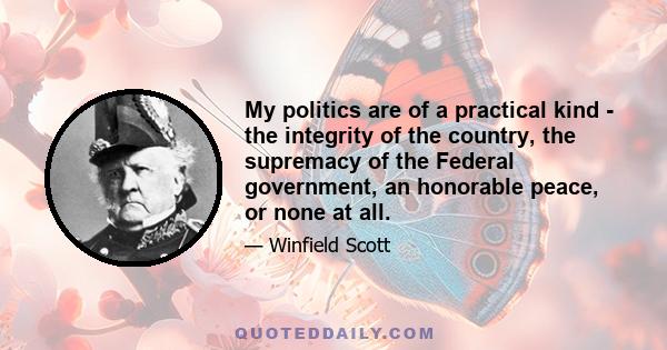 My politics are of a practical kind - the integrity of the country, the supremacy of the Federal government, an honorable peace, or none at all.