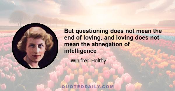 But questioning does not mean the end of loving, and loving does not mean the abnegation of intelligence