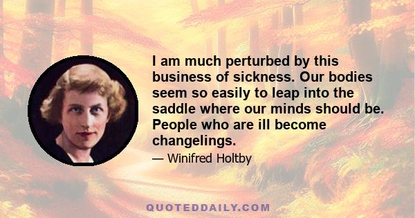 I am much perturbed by this business of sickness. Our bodies seem so easily to leap into the saddle where our minds should be. People who are ill become changelings.