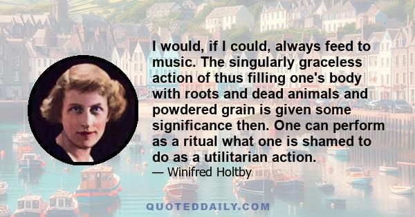 I would, if I could, always feed to music. The singularly graceless action of thus filling one's body with roots and dead animals and powdered grain is given some significance then. One can perform as a ritual what one