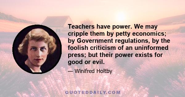 Teachers have power. We may cripple them by petty economics; by Government regulations, by the foolish criticism of an uninformed press; but their power exists for good or evil.