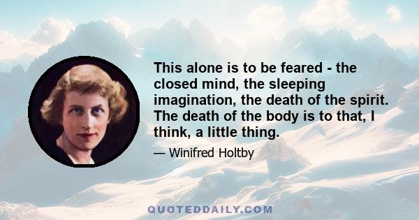 This alone is to be feared - the closed mind, the sleeping imagination, the death of the spirit. The death of the body is to that, I think, a little thing.