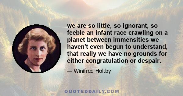 we are so little, so ignorant, so feeble an infant race crawling on a planet between immensities we haven't even begun to understand, that really we have no grounds for either congratulation or despair.