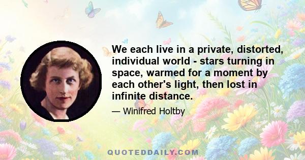 We each live in a private, distorted, individual world - stars turning in space, warmed for a moment by each other's light, then lost in infinite distance.