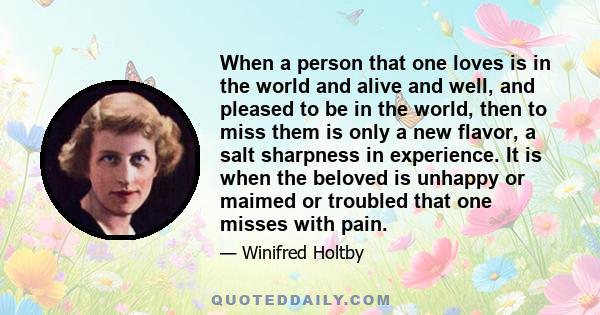 When a person that one loves is in the world and alive and well, and pleased to be in the world, then to miss them is only a new flavor, a salt sharpness in experience. It is when the beloved is unhappy or maimed or