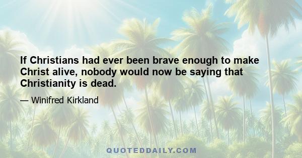 If Christians had ever been brave enough to make Christ alive, nobody would now be saying that Christianity is dead.