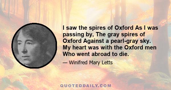 I saw the spires of Oxford As I was passing by, The gray spires of Oxford Against a pearl-gray sky. My heart was with the Oxford men Who went abroad to die.