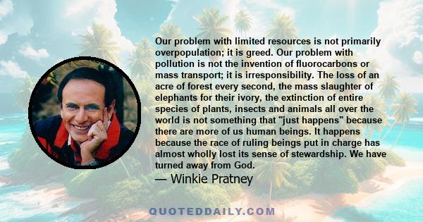 Our problem with limited resources is not primarily overpopulation; it is greed. Our problem with pollution is not the invention of fluorocarbons or mass transport; it is irresponsibility. The loss of an acre of forest