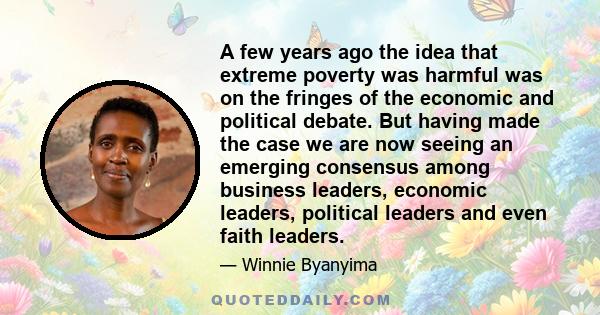 A few years ago the idea that extreme poverty was harmful was on the fringes of the economic and political debate. But having made the case we are now seeing an emerging consensus among business leaders, economic