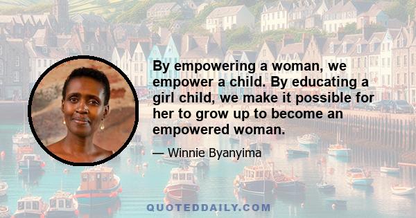 By empowering a woman, we empower a child. By educating a girl child, we make it possible for her to grow up to become an empowered woman.