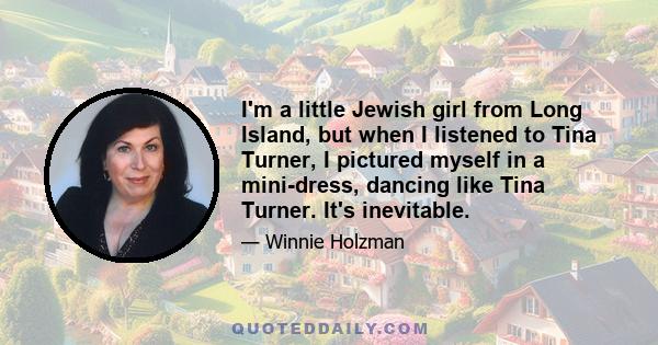 I'm a little Jewish girl from Long Island, but when I listened to Tina Turner, I pictured myself in a mini-dress, dancing like Tina Turner. It's inevitable.