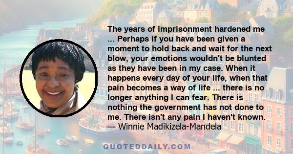 The years of imprisonment hardened me ... Perhaps if you have been given a moment to hold back and wait for the next blow, your emotions wouldn't be blunted as they have been in my case. When it happens every day of