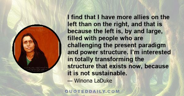 I find that I have more allies on the left than on the right, and that is because the left is, by and large, filled with people who are challenging the present paradigm and power structure. I’m interested in totally