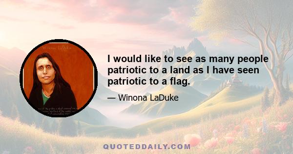 I would like to see as many people patriotic to a land as I have seen patriotic to a flag.