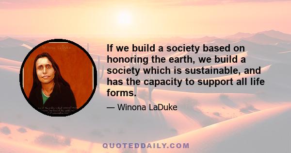 If we build a society based on honoring the earth, we build a society which is sustainable, and has the capacity to support all life forms.