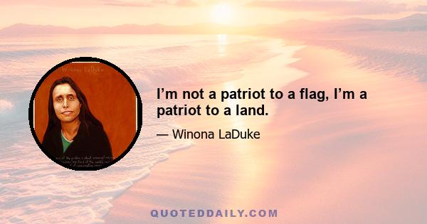 I’m not a patriot to a flag, I’m a patriot to a land.