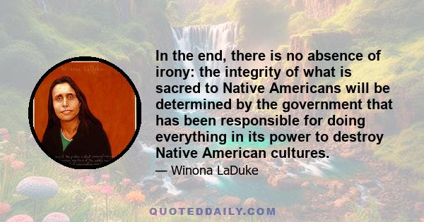 In the end, there is no absence of irony: the integrity of what is sacred to Native Americans will be determined by the government that has been responsible for doing everything in its power to destroy Native American