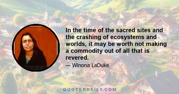 In the time of the sacred sites and the crashing of ecosystems and worlds, it may be worth not making a commodity out of all that is revered.