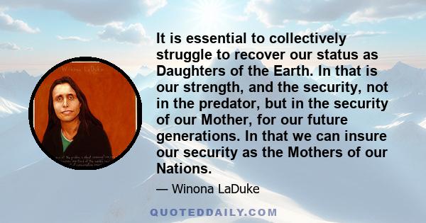 It is essential to collectively struggle to recover our status as Daughters of the Earth. In that is our strength, and the security, not in the predator, but in the security of our Mother, for our future generations. In 