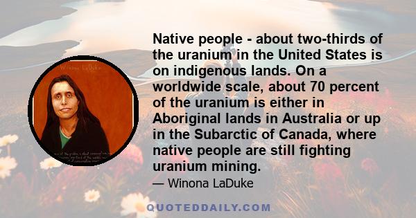 Native people - about two-thirds of the uranium in the United States is on indigenous lands. On a worldwide scale, about 70 percent of the uranium is either in Aboriginal lands in Australia or up in the Subarctic of