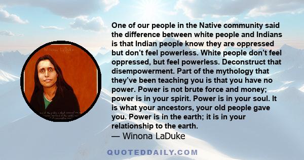 One of our people in the Native community said the difference between white people and Indians is that Indian people know they are oppressed but don’t feel powerless. White people don’t feel oppressed, but feel