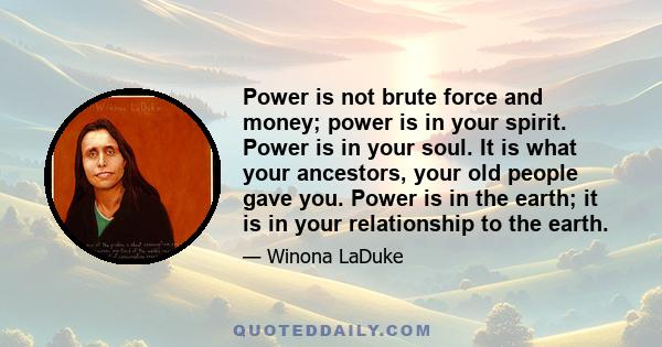 Power is not brute force and money; power is in your spirit. Power is in your soul. It is what your ancestors, your old people gave you. Power is in the earth; it is in your relationship to the earth.