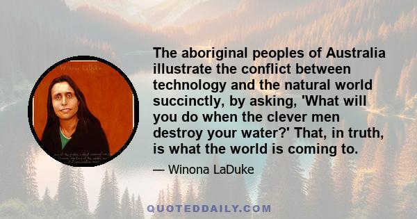 The aboriginal peoples of Australia illustrate the conflict between technology and the natural world succinctly, by asking, 'What will you do when the clever men destroy your water?' That, in truth, is what the world is 