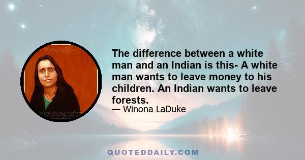 The difference between a white man and an Indian is this- A white man wants to leave money to his children. An Indian wants to leave forests.