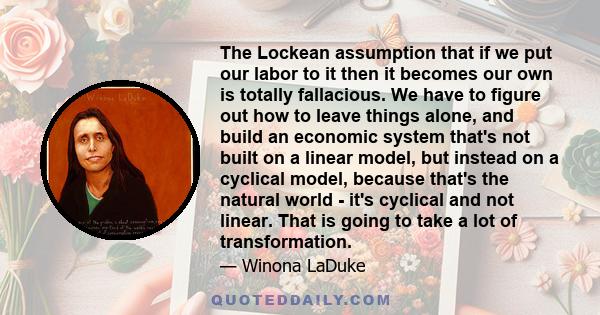 The Lockean assumption that if we put our labor to it then it becomes our own is totally fallacious. We have to figure out how to leave things alone, and build an economic system that's not built on a linear model, but