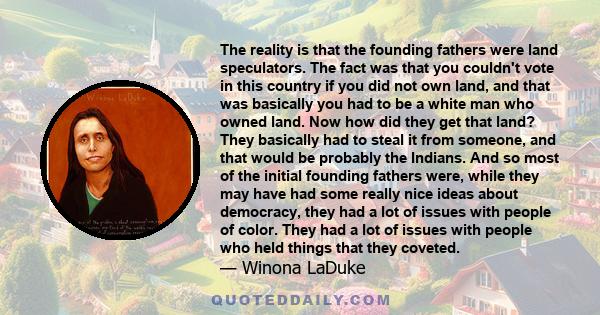 The reality is that the founding fathers were land speculators. The fact was that you couldn't vote in this country if you did not own land, and that was basically you had to be a white man who owned land. Now how did