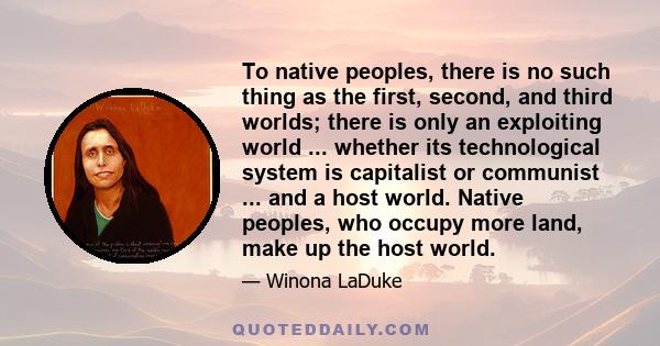 To native peoples, there is no such thing as the first, second, and third worlds; there is only an exploiting world ... whether its technological system is capitalist or communist ... and a host world. Native peoples,