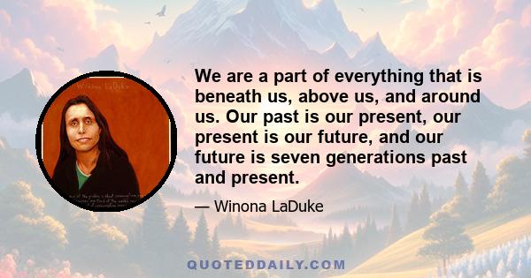 We are a part of everything that is beneath us, above us, and around us. Our past is our present, our present is our future, and our future is seven generations past and present.