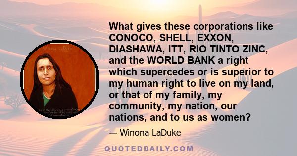 What gives these corporations like CONOCO, SHELL, EXXON, DIASHAWA, ITT, RIO TINTO ZINC, and the WORLD BANK a right which supercedes or is superior to my human right to live on my land, or that of my family, my