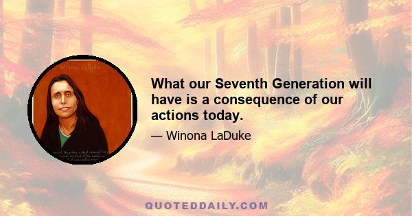 What our Seventh Generation will have is a consequence of our actions today.