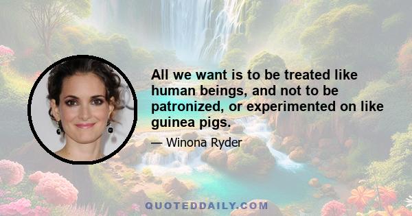 All we want is to be treated like human beings, and not to be patronized, or experimented on like guinea pigs.