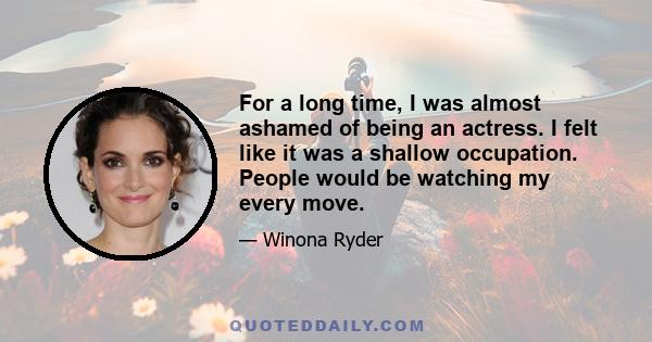 For a long time, I was almost ashamed of being an actress. I felt like it was a shallow occupation. People would be watching my every move.