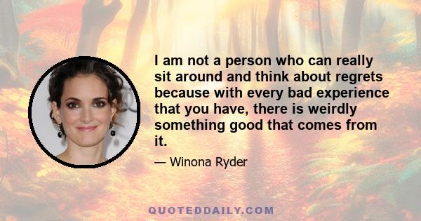 I am not a person who can really sit around and think about regrets because with every bad experience that you have, there is weirdly something good that comes from it.