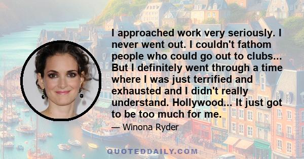 I approached work very seriously. I never went out. I couldn't fathom people who could go out to clubs... But I definitely went through a time where I was just terrified and exhausted and I didn't really understand.