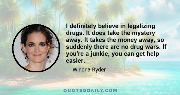 I definitely believe in legalizing drugs. It does take the mystery away. It takes the money away, so suddenly there are no drug wars. If you're a junkie, you can get help easier.