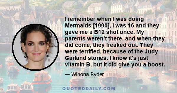 I remember when I was doing Mermaids [1990], I was 16 and they gave me a B12 shot once. My parents weren't there, and when they did come, they freaked out. They were terrified, because of the Judy Garland stories. I