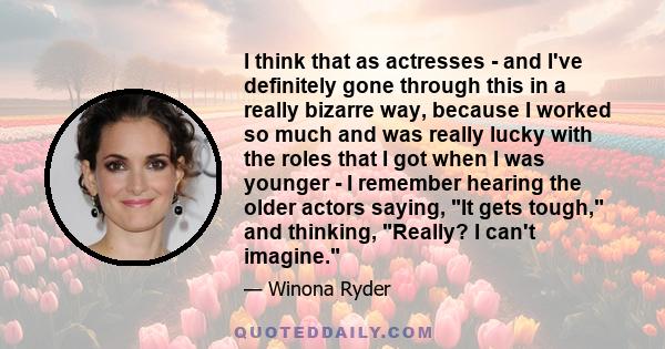 I think that as actresses - and I've definitely gone through this in a really bizarre way, because I worked so much and was really lucky with the roles that I got when I was younger - I remember hearing the older actors 